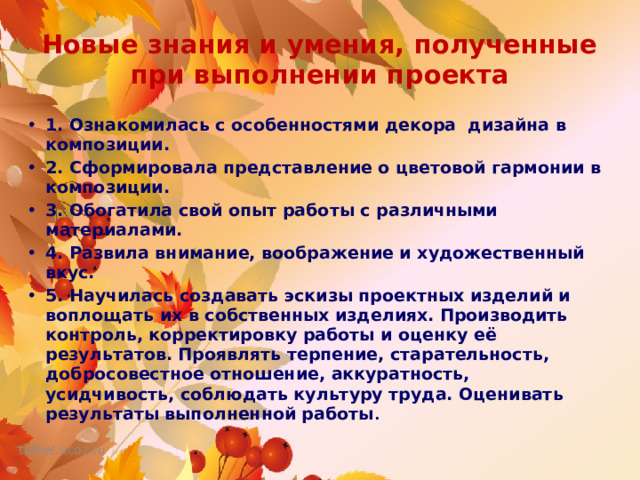 Новые знания и умения, полученные при выполнении проекта 1. Ознакомилась с особенностями декора дизайна в композиции. 2. Сформировала представление о цветовой гармонии в композиции. 3. Обогатила свой опыт работы с различными материалами. 4. Развила внимание, воображение и художественный вкус. 5. Научилась создавать эскизы проектных изделий и воплощать их в собственных изделиях. Производить контроль, корректировку работы и оценку её результатов. Проявлять терпение, старательность, добросовестное отношение, аккуратность, усидчивость, соблюдать культуру труда. Оценивать результаты выполненной работы . 