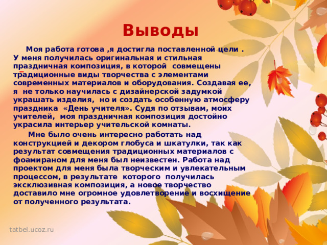 Выводы  Моя работа готова ,я достигла поставленной цели . У меня получилась оригинальная и стильная праздничная композиция, в которой совмещены традиционные виды творчества с элементами современных материалов и оборудования. Создавая ее, я не только научилась с дизайнерской задумкой украшать изделия, но и создать особенную атмосферу праздника «День учителя». Судя по отзывам, моих учителей, моя праздничная композиция достойно украсила интерьер учительской комнаты.  Мне было очень интересно работать над конструкцией и декором глобуса и шкатулки, так как результат совмещения традиционных материалов с фоамираном для меня был неизвестен. Работа над проектом для меня была творческим и увлекательным   процессом, в результате  которого получилась эксклюзивная композиция, а новое творчество доставило мне огромное удовлетворение и восхищение от полученного результата.  