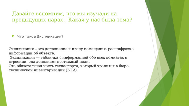 Давайте вспомним, что мы изучали на предыдущих парах. Какая у нас была тема?   Что такое Экспликация? Экспликация – это дополнение к плану помещения, расшифровка информации об объекте.  Экспликация — табличка с информацией обо всех комнатах в строении, она дополняет поэтажный план. Это обязательная часть техпаспорта, который хранится в бюро технической инвентаризации (БТИ). 