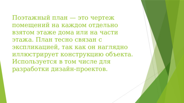 Поэтажный план — это чертеж помещений на каждом отдельно взятом этаже дома или на части этажа. План тесно связан с экспликацией, так как он наглядно иллюстрирует конструкцию объекта. Используется в том числе для разработки дизайн-проектов.   