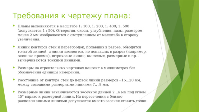Требования к чертежу плана: Планы выполняются в масштабе 1: 100, 1: 200, 1: 400; 1: 500 (допускается 1 : 50). Отверстия, скосы, углубления, пазы, размером менее 2 мм изображаются с отступлением от масштаба в сторону увеличения. Линии контуров стен и перегородок, попавших в разрез, обводятся толстой линией, а линии элементов, не попавших в разрез (например, оконные проемы), штриховые линии, выносные, размерные и пр. - вычерчиваются тонкими линиями. Размеры на строительных чертежах наносят в миллиметрах без обозначения единицы измерения. Расстояние от контура стен до первой линии размеров - 15...20 мм, между соседними размерными линиями 7.. .8 мм. Размерные линии заканчиваются засечкой длиной 2...4 мм под углом 45° вправо к размерной линии. На пересечении с близко расположенными линиями допускается вместо засечек ставить точки. 