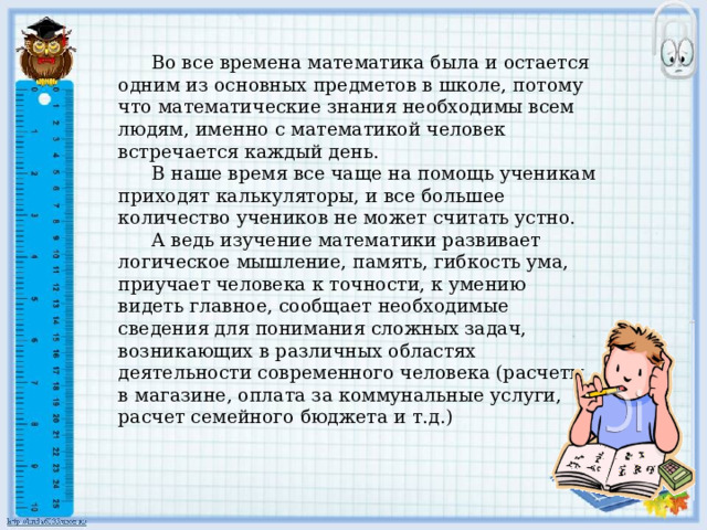     Во все времена математика была и остается одним из основных предметов в школе, потому что математические знания необходимы всем людям, именно с математикой человек встречается каждый день.    В наше время все чаще на помощь ученикам приходят калькуляторы, и все большее количество учеников не может считать устно.    А ведь изучение математики развивает логическое мышление, память, гибкость ума, приучает человека к точности, к умению видеть главное, сообщает необходимые сведения для понимания сложных задач, возникающих в различных областях деятельности современного человека (расчеты в магазине, оплата за коммунальные услуги, расчет семейного бюджета и т.д.) 