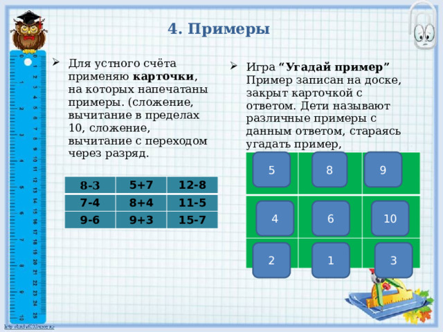 4. Примеры Для устного счёта применяю карточки , на которых напечатаны примеры. (сложение, вычитание в пределах 10, сложение, вычитание с переходом через разряд. Игра “Угадай пример” Пример записан на доске, закрыт карточкой с ответом. Дети называют различные примеры с данным ответом, стараясь угадать пример, записанный на доске.       9 8 5    8-3 7-4 5+7 12-8 9-6 8+4 11-5 9+3 15-7 10 6 4 3 1 2 