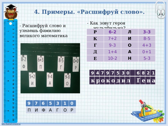 4. Примеры. «Расшифруй слово». - Как зовут героя мультфильма? - Расшифруй слово и узнаешь фамилию великого математика Р 6-2 К 7+2 Л Г И 9-3 3-3 Д 8-5 1+4 Е О 4+3 А 10-2 0+1 Н 5-3 9 к 4 7 р 9 о 7 к о 5 3 д 0 и л 6 8 Г 2 е н 1 а 9 П 7 И 6 5 Ф А 3 Г 1 0 О Р 