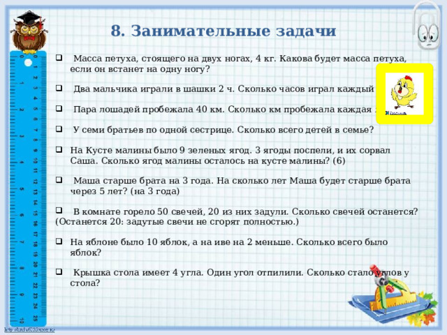 8. Занимательные задачи    Масса петуха, стоящего на двух ногах, 4 кг. Какова будет масса петуха, если он встанет на одну ногу?    Два мальчика играли в шашки 2 ч. Сколько часов играл каждый мальчик.    Пара лошадей пробежала 40 км. Сколько км пробежала каждая лошадь?    У семи братьев по одной сестрице. Сколько всего детей в семье?   На Кусте малины было 9 зеленых ягод. 3 ягоды поспели, и их сорвал Саша. Сколько ягод малины осталось на кусте малины? (6)    Маша старше брата на 3 года. На сколько лет Маша будет старше брата через 5 лет? (на 3 года)   В комнате горело 50 свечей, 20 из них задули. Сколько свечей останется? (Останется 20: задутые свечи не сгорят полностью.)   На яблоне было 10 яблок, а на иве на 2 меньше. Сколько всего было яблок?    Крышка стола имеет 4 угла. Один угол отпилили. Сколько стало углов у стола? 