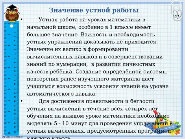 Значение устной работы  Устная работа на уроках математики в начальной школе, особенно в 1 классе имеет большое значение. Важность и необходимость устных упражнений доказывать не приходится. Значение их велико в формировании вычислительных навыков и в совершенствовании знаний по нумерации, в развитии личностных качеств ребёнка. Создание определённой системы повторения ранее изученного материала даёт учащимся возможность усвоения знаний на уровне автоматического навыка.  Для достижения правильности и беглости устных вычислений в течение всех четырех лет обучения на каждом уроке математики необходимо выделять 5 - 10 минут для проведения упражнений в устных вычислениях, предусмотренных программой каждого класса. 