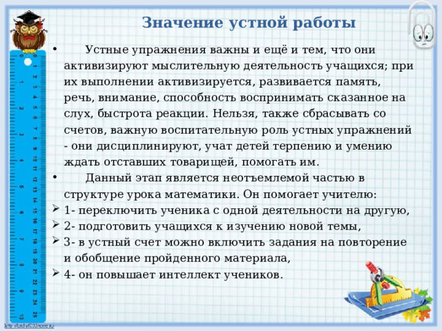 Значение устной работы  Устные упражнения важны и ещё и тем, что они активизируют мыслительную деятельность учащихся; при их выполнении активизируется, развивается память, речь, внимание, способность воспринимать сказанное на слух, быстрота реакции. Нельзя, также сбрасывать со счетов, важную воспитательную роль устных упражнений - они дисциплинируют, учат детей терпению и умению ждать отставших товарищей, помогать им.  Данный этап является неотъемлемой частью в структуре урока математики. Он помогает учителю: 1- переключить ученика с одной деятельности на другую, 2- подготовить учащихся к изучению новой темы, 3- в устный счет можно включить задания на повторение и обобщение пройденного материала, 4- он повышает интеллект учеников. 