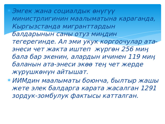 Эмгек жана социалдык өнүгүү министрлигинин маалыматына караганда, Кыргызстанда мигранттардын балдарынын саны отуз миӊдин тегерегинде. Ал эми укук коргоочулар ата-энеси чет жакта иштеп  жүргөн 256 миӊ бала бар экенин, алардын ичинен 119 миӊ баланын ата-энеси экөө теӊ чет жерде жүрүшкөнүн айтышат. ИИМдин маалыматы боюнча, былтыр жашы жете элек балдарга карата жасалган 1291 зордук-зомбулук фактысы катталган. 