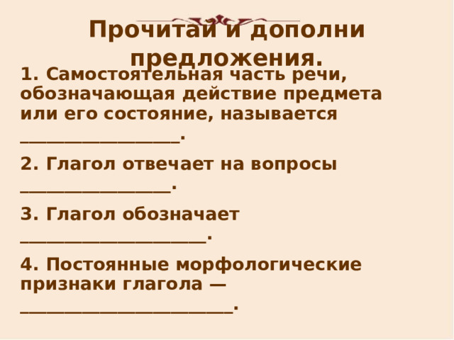 Прочитай и дополни предложения. 1. Самостоятельная часть речи, обозначающая действие предмета или его состояние, называется __________________. 2. Глагол отвечает на вопросы _________________. 3. Глагол обозначает _____________________. 4. Постоянные морфологические признаки глагола — ________________________.   