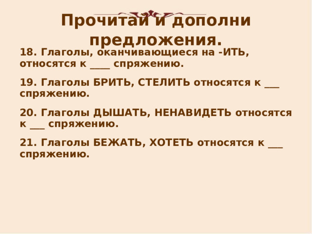 Прочитай и дополни предложения. 18 . Глаголы, оканчивающиеся на -ИТЬ, относятся к ____ спряжению. 19 . Глаголы БРИТЬ, СТЕЛИТЬ относятся к ___ спряжению. 20. Глаголы ДЫШАТЬ,  НЕНАВИДЕТЬ относятся к ___ спряжению.  21. Глаголы БЕЖАТЬ, ХОТЕТЬ относятся к ___ спряжению.       