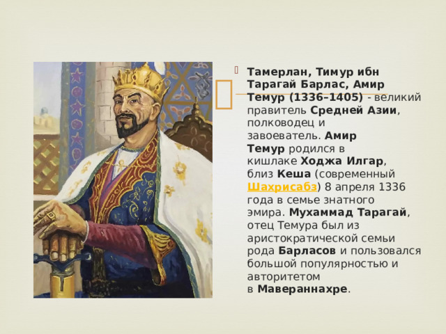 Тамерлан, Тимур ибн Тарагай Барлас, Амир Темур (1336–1405)  - великий правитель  Средней Азии , полководец и завоеватель.  Амир Темур  родился в кишлаке  Ходжа Илгар , близ  Кеша  (современный  Шахрисабз ) 8 апреля 1336 года в семье знатного эмира.  Мухаммад Тарагай , отец Темура был из аристократической семьи рода  Барласов  и пользовался большой популярностью и авторитетом в  Мавераннахре . 