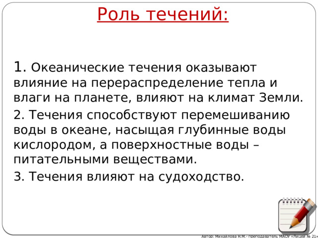 Роль течений: 1 . Океанические течения оказывают влияние на перераспределение тепла и влаги на планете, влияют на климат Земли. 2. Течения способствуют перемешиванию воды в океане, насыщая глубинные воды кислородом, а поверхностные воды – питательными веществами. 3. Течения влияют на судоходство. Автор: Михайлова Н.М.- преподаватель МАОУ «Лицей № 21» 