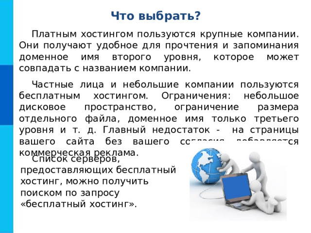 Что выбрать? Платным хостингом пользуются крупные компании. Они получают удобное для прочтения и запоминания доменное имя второго уровня, которое может совпадать с названием компании. Частные лица и небольшие компании пользуются бесплатным хостингом. Ограничения: небольшое дисковое пространство, ограничение размера отдельного файла, доменное имя только третьего уровня и т. д. Главный недостаток - на страницы вашего сайта без вашего согласия добавляется коммерческая реклама. Список серверов, предоставляющих бесплатный хостинг, можно получить поиском по запросу «бесплатный хостинг». 