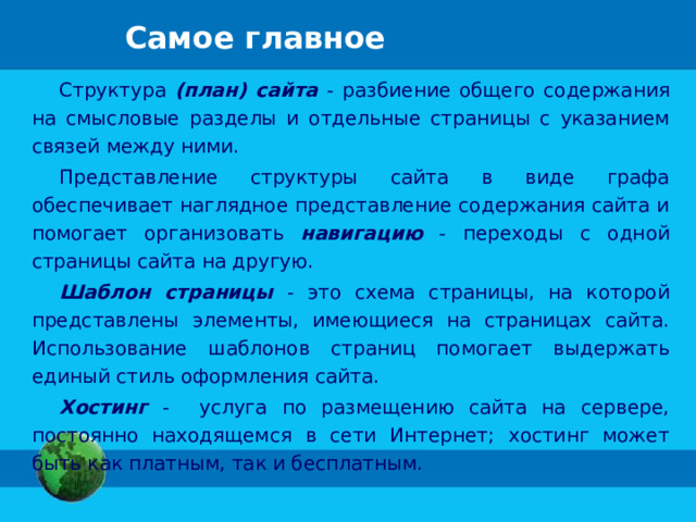 Самое главное Структура (план) сайта - разбиение общего содержания на смысловые разделы и отдельные страницы с указанием связей между ними. Представление структуры сайта в виде графа обеспечивает наглядное представление содержания сайта и помогает организовать навигацию - переходы с одной страницы сайта на другую. Шаблон страницы - это схема страницы, на которой представлены элементы, имеющиеся на страницах сайта. Использование шаблонов страниц помогает выдержать единый стиль оформления сайта. Хостинг - услуга по размещению сайта на сервере, постоянно находящемся в сети Интернет; хостинг может быть как платным, так и бесплатным. 