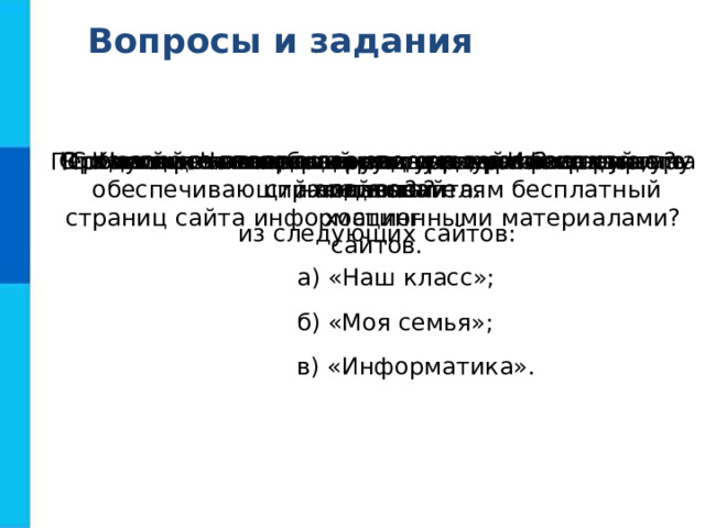 Вопросы и задания С помощью каких инструментов можно создавать сайты? Что такое структура сайта?  Продумайте и изобразите в виде графа структуру одного  из следующих сайтов:  а) «Наш класс»;  б) «Моя семья»;  в) «Информатика». Перечислите основные элементы, размещаемые на страницах сайта. Какие рекомендации следует учитывать при наполнении страниц сайта информационными материалами? С какой целью проводится тестирование сайта? Что является основным недостатком бесплатного хостинга? Назовите известный вам сервер Интернета,  обеспечивающий пользователям бесплатный хостинг  сайтов. 