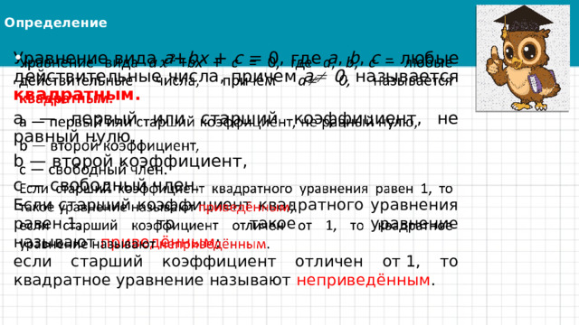 Определение Уравнение вида a + bx + c = 0, где a , b , c – любые действительные числа, причем a  0, называется квадратным.   a — первый или старший коэффициент, не равный нулю, b — второй коэффициент, c — свободный член. Если старший коэффициент квадратного уравнения равен 1, то такое уравнение называют  приведённым ; если старший коэффициент отличен от 1, то квадратное уравнение называют  неприведённым . 