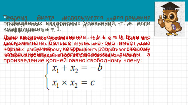 Теорема Виета используется для решения приведённых квадратных уравнений, т. е. если коэффициент a = 1.   Дано квадратное уравнение + b + c = 0. Если его дискриминант больше нуля, то оно имеет два корня, сумма которых равна второму коэффициенту с противоположным знаком, а произведение корней равно свободному члену: 
