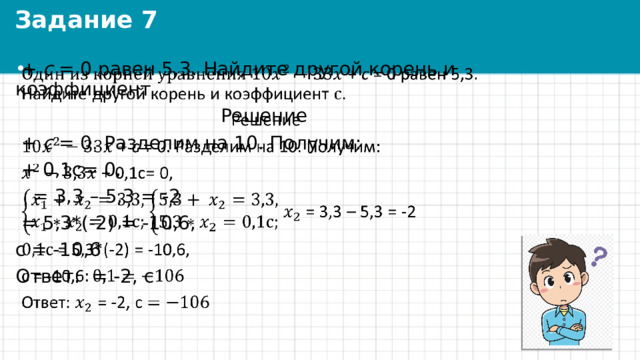 Задание 7  + с = 0 равен 5,3. Найдите другой корень и коэффициент .    Решение  + с = 0. Разделим на 10. Получим:  + 0,1с= 0,   = 3,3 – 5,3 = -2  = 5,3*(-2) = -10,6, с = -10,6 Ответ: = -2, с 