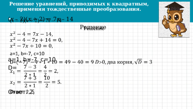 Решение уравнений, приводимых к квадратным,  применяя тождественные преобразования. ( х – 2)( х + 2) = 7 х – 14   Решение a=1, b=-7, c=10 D= Ответ: 2, 