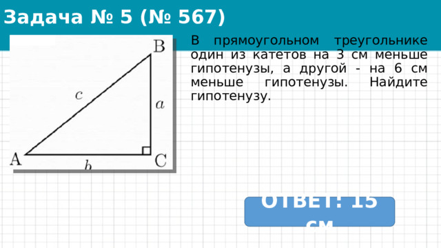 Задача № 5 (№ 567) В прямоугольном треугольнике один из катетов на 3 см меньше гипотенузы, а другой - на 6 см меньше гипотенузы. Найдите гипотенузу. ОТВЕТ: 15 см 