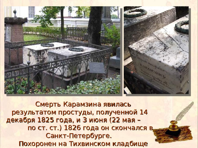  Смерть Карамзина явилась результатом простуды, полученной 14 декабря 1825 года, и 3 июня (22 мая – по ст. ст.) 1826 года он скончался в Санкт-Петербурге.  Похоронен на Тихвинском кладбище Александро-Невской лавры 