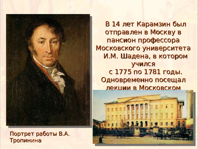  В 14 лет Карамзин был отправлен в Москву в пансион профессора Московского университета  И.М. Шадена, в котором учился  с 1775 по 1781 годы. Одновременно посещал лекции в Московском университете Портрет работы В.А. Тропинина 