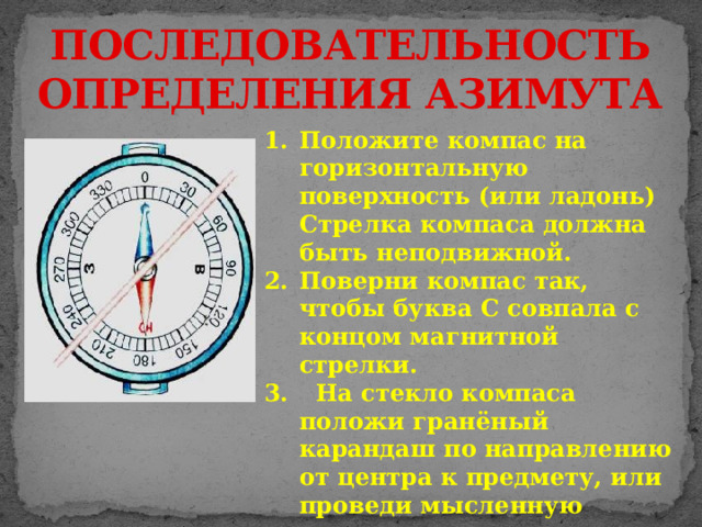 ПОСЛЕДОВАТЕЛЬНОСТЬ ОПРЕДЕЛЕНИЯ АЗИМУТА Положите компас на горизонтальную поверхность (или ладонь) Стрелка компаса должна быть неподвижной. Поверни компас так, чтобы буква С совпала с концом магнитной стрелки.  На стекло компаса положи гранёный карандаш по направлению от центра к предмету, или проведи мысленную линию. 