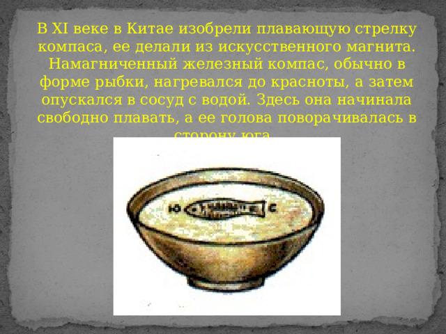 В ХI веке в Китае изобрели плавающую стрелку компаса, ее делали из искусственного магнита. Намагниченный железный компас, обычно в форме рыбки, нагревался до красноты, а затем опускался в сосуд с водой. Здесь она начинала свободно плавать, а ее голова поворачивалась в сторону юга. 