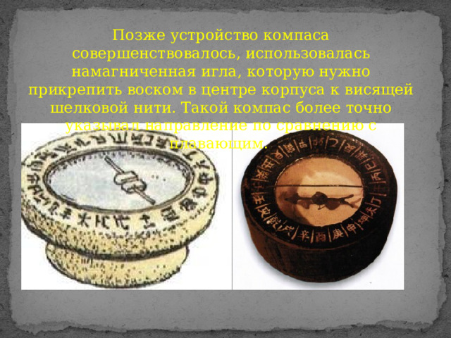 Позже устройство компаса совершенствовалось, использовалась намагниченная игла, которую нужно прикрепить воском в центре корпуса к висящей шелковой нити. Такой компас более точно указывал направление по сравнению с плавающим. 