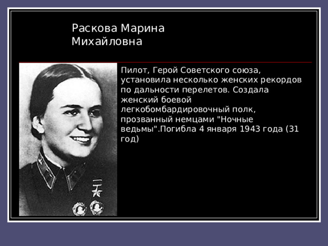 Раскова Марина Михайловна Пилот, Герой Советского союза, установила несколько женских рекордов по дальности перелетов. Создала женский боевой легкобомбардировочный полк, прозванный немцами 
