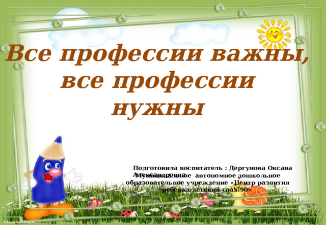 Все профессии важны, все профессии нужны Подготовила воспитатель : Дергунова Оксана Александровна Муниципальное автономное дошкольное образовательное учреждение «Центр развития ребенка-детский сад№90» 
