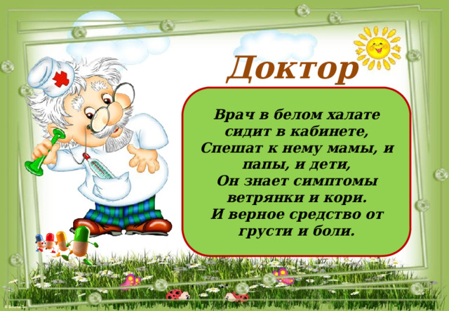 Доктор Врач в белом халате сидит в кабинете, Спешат к нему мамы, и папы, и дети, Он знает симптомы ветрянки и кори. И верное средство от грусти и боли. 