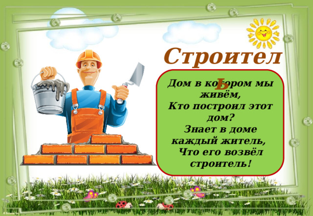 Строитель Дом в котором мы живём, Кто построил этот дом? Знает в доме каждый житель, Что его возвёл строитель! 