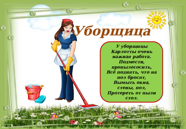 Уборщица У уборщицы Карлотты очень важная работа. Подмести, пропылесосить, Всё поднять, что на пол бросят, Вымыть окна, стены, пол, Протереть от пыли стол. 