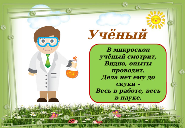 Учёный  В микроскоп учёный смотрит, Видно, опыты проводит. Дела нет ему до скуки – Весь в работе, весь в науке.  