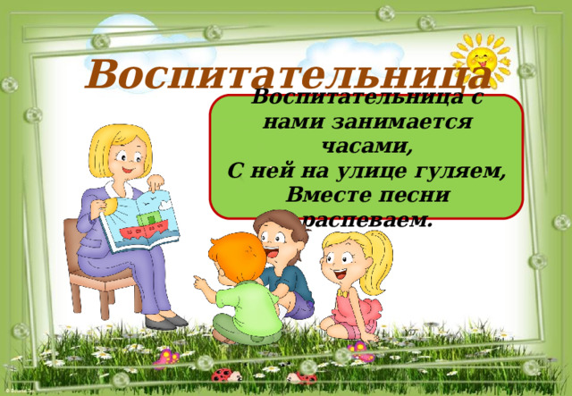 Воспитательница Воспитательница с нами занимается часами, С ней на улице гуляем, Вместе песни распеваем. 