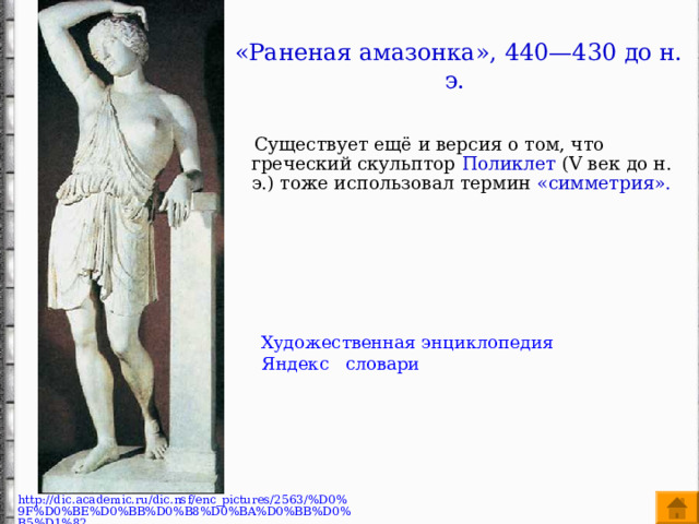 «Раненая амазонка», 440—430 до н. э.  Существует ещё и версия о том, что греческий скульптор Поликлет ( V век до н. э.) тоже использовал термин «симметрия».    Художественная энциклопедия Яндекс словари http://dic.academic.ru/dic.nsf/enc_pictures/2563/%D0%9F%D0%BE%D0%BB%D0%B8%D0%BA%D0%BB%D0%B5%D1%82 