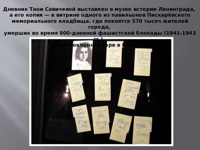 Дневник Тани Савичевой выставлен в музее истории Ленинграда, а его копия — в витрине одного из павильонов Пискарёвского мемориального кладбища.  где покоятся 570 тысяч жителей города, умерших во время 900-дневной фашистской блокады (1941-1943 гг.), и на Поклонной горе в Москве.  