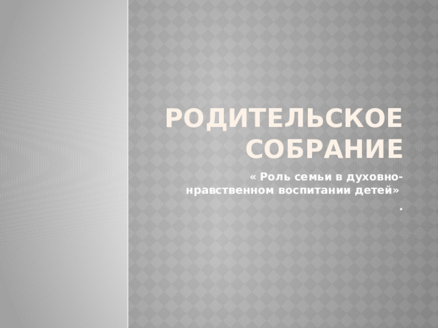 РОДИТЕЛЬСКОЕ СОБРАНИЕ « Роль семьи в духовно-нравственном воспитании детей» . 