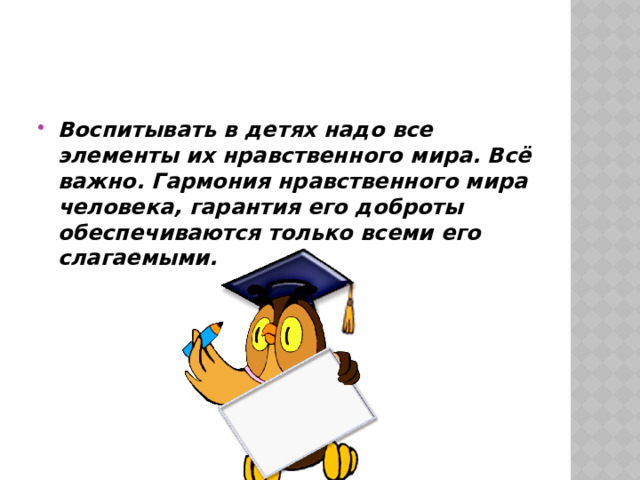 Воспитывать в детях надо все элементы их нравственного мира. Всё важно. Гармония нравственного мира человека, гарантия его доброты обеспечиваются только всеми его слагаемыми. 