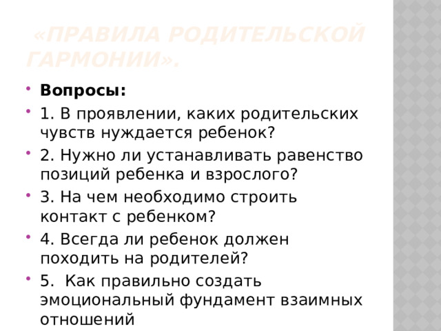  «Правила родительской гармонии». Вопросы: 1. В проявлении, каких родительских чувств нуждается ребенок? 2. Нужно ли устанавливать равенство позиций ребенка и взрослого? 3. На чем необходимо строить контакт с ребенком? 4. Всегда ли ребенок должен походить на родителей? 5.  Как правильно создать эмоциональный фундамент взаимных отношений 