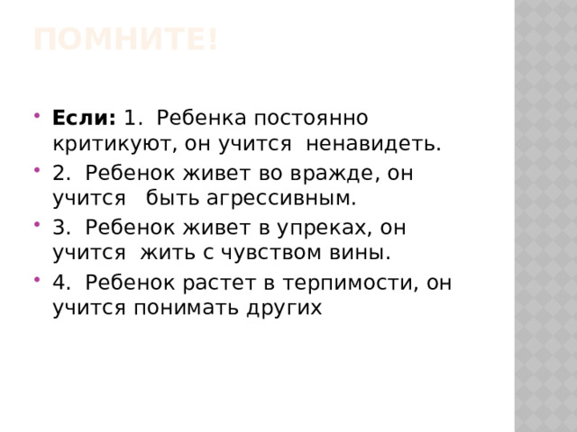  ПОМНИТЕ!   Если:  1.  Ребенка постоянно критикуют, он учится ненавидеть. 2.  Ребенок живет во вражде, он учится быть агрессивным. 3.  Ребенок живет в упреках, он учится жить с чувством вины. 4.  Ребенок растет в терпимости, он учится понимать других 