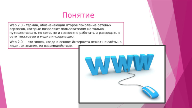 Понятие Web 2.0 - термин, обозначающий второе поколение сетевых сервисов, которые позволяют пользователям не только путешествовать по сети, но и совместно работать и размещать в сети текстовую и медиа информацию. Web 2.0 — это эпоха, когда в основе Интернета лежат не сайты, а люди, их знания, их взаимодействие. 