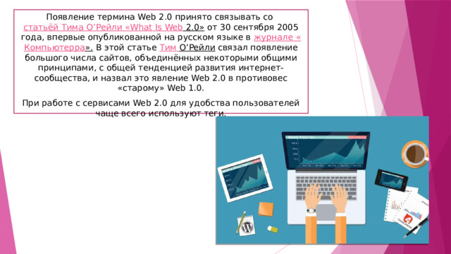 Появление термина Web 2.0 принято связывать со  статьёй Тима О’Рейли « What  Is  Web 2.0»  от 30 сентября 2005 года, впервые опубликованной на русском языке в  журнале « Компьютерра ».  В этой статье  Тим О’Рейли  связал появление большого числа сайтов, объединённых некоторыми общими принципами, с общей тенденцией развития интернет-сообщества, и назвал это явление Web 2.0 в противовес «старому» Web 1.0. При работе с сервисами Web 2.0 для удобства пользователей чаще всего используют теги. 