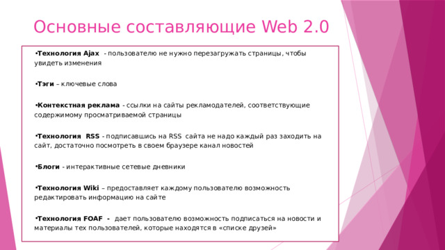 Основные составляющие Web 2.0 Технология Ajax - пользователю не нужно перезагружать страницы, чтобы увидеть изменения Тэги – ключевые слова Контекстная реклама - ссылки на сайты рекламодателей, соответствующие содержимому просматриваемой страницы Технология  RSS - подписавшись на RSS сайта не надо каждый раз заходить на сайт, достаточно посмотреть в своем браузере канал новостей Блоги - интерактивные сетевые дневники Технология Wiki – предоставляет каждому пользователю возможность редактировать информацию на сайте Технология FOAF - дает пользователю возможность подписаться на новости и материалы тех пользователей, которые находятся в «списке друзей»   