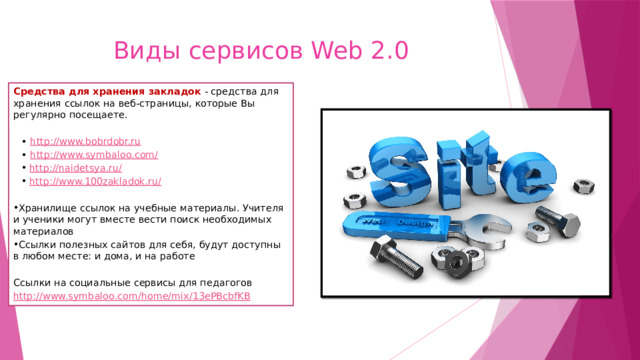 Виды сервисов Web 2.0 Средства для хранения закладок  - средства для хранения ссылок на веб-страницы, которые Вы регулярно посещаете. • http://www.bobrdobr.ru • http://www.symbaloo.com/ http://naidetsya.ru/ http://www.100zakladok.ru/  Хранилище ссылок на учебные материалы. Учителя и ученики могут вместе вести поиск необходимых материалов Ссылки полезных сайтов для себя, будут доступны в любом месте: и дома, и на работе Ссылки на социальные сервисы для педагогов http://www.symbaloo.com/home/mix/13ePBcbfKB 