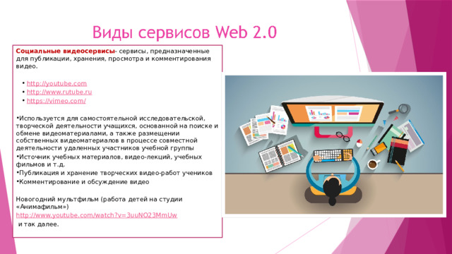 Социальные видеосервисы - сервисы, предназначенные для публикации, хранения, просмотра и комментирования видео. http://youtube.com http://www.rutube.ru https://vimeo.com/ Используется для самостоятельной исследовательской, творческой деятельности учащихся, основанной на поиске и обмене видеоматериалами, а также размещении собственных видеоматериалов в процессе совместной деятельности удаленных участников учебной группы Источник учебных материалов, видео-лекций, учебных фильмов и т.д. Публикация и хранение творческих видео-работ учеников Комментирование и обсуждение видео Новогодний мультфильм (работа детей на студии «Анимафильм») http://www.youtube.com/watch?v=3uuNO23MmUw  и так далее.   