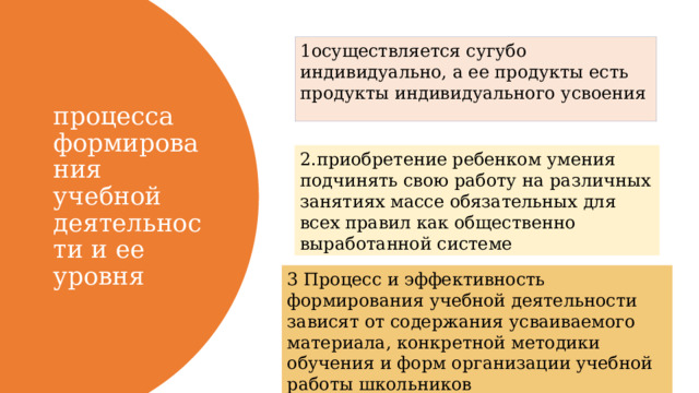 1осуществляется сугубо индивидуально, а ее продукты есть продукты индивидуального усвоения процесса формирования учебной деятельности и ее уровня 2.приобретение ребенком умения подчинять свою работу на различных занятиях массе обязательных для всех правил как общественно выработанной системе 3 Процесс и эффективность формирования учебной деятельности зависят от содержания усваиваемого материала, конкретной методики обучения и форм организации учебной работы школьников 