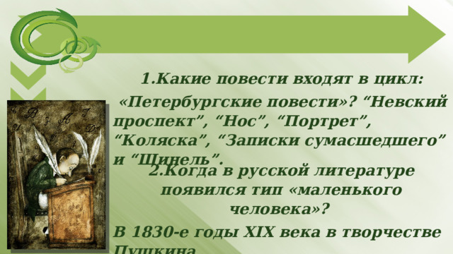 1.Какие повести входят в цикл:  «Петербургские повести»? “Невский проспект”, “Нос”, “Портрет”, “Коляска”, “Записки сумасшедшего” и “Шинель”.   2.Когда в русской литературе появился тип «маленького человека»? В 1830-е годы XIX века в творчестве Пушкина   