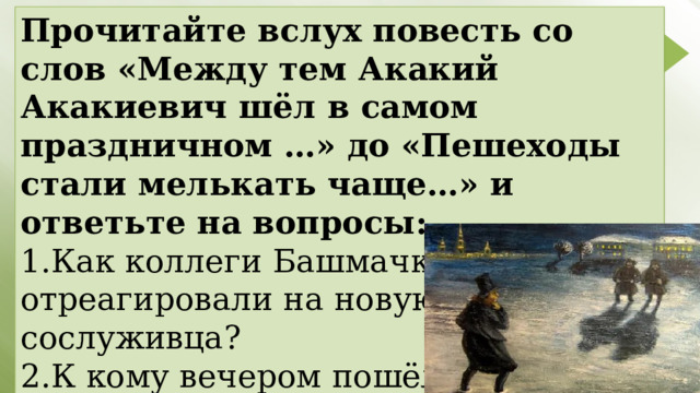 Прочитайте вслух повесть со слов «Между тем Акакий Акакиевич шёл в самом праздничном …» до «Пешеходы стали мелькать чаще…» и ответьте на вопросы: 1.Как коллеги Башмачкина отреагировали на новую шинель сослуживца? 2.К кому вечером пошёл Акакий Акакиевич в гости? 